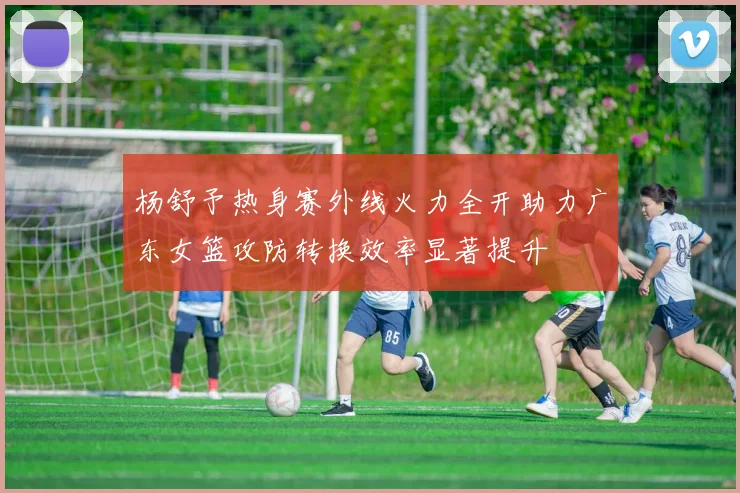 杨舒予热身赛外线火力全开助力广东女篮攻防转换效率显著提升