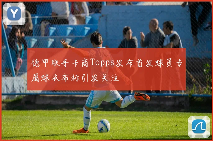 德甲联手卡商Topps发布首发球员专属球衣布标引发关注