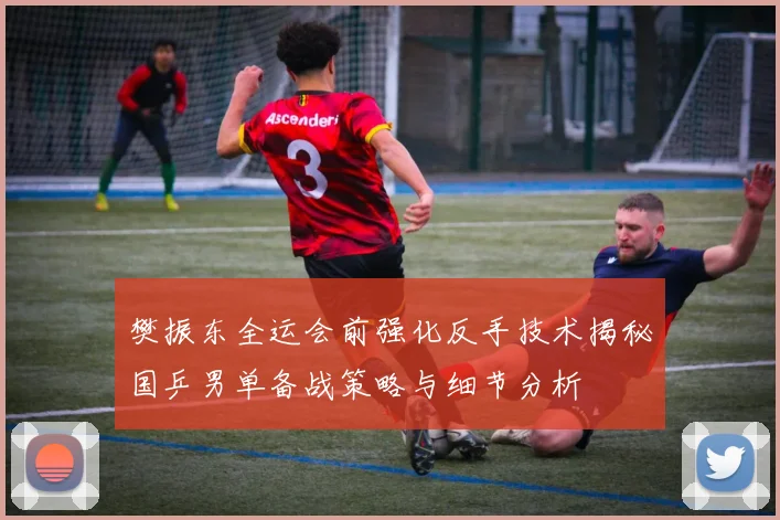 樊振东全运会前强化反手技术揭秘国乒男单备战策略与细节分析