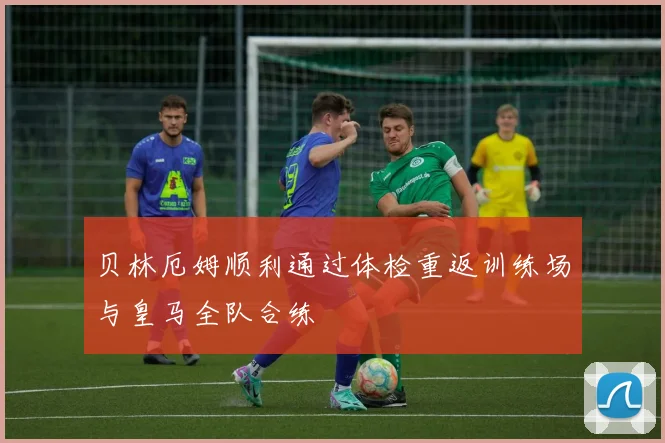 贝林厄姆顺利通过体检重返训练场与皇马全队合练