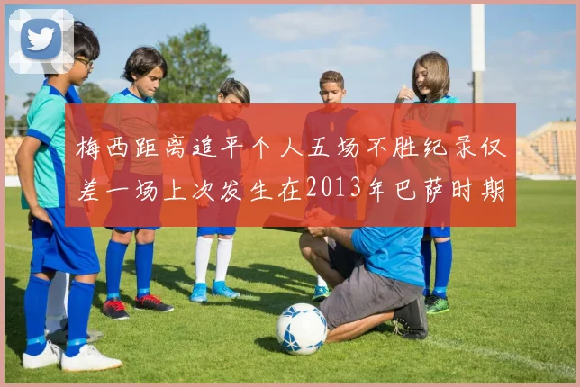 梅西距离追平个人五场不胜纪录仅差一场上次发生在2013年巴萨时期