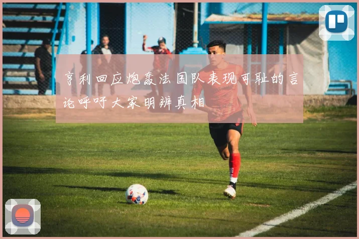 亨利回应炮轰法国队表现可耻的言论呼吁大家明辨真相