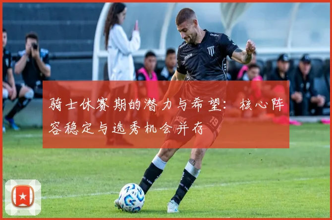 骑士休赛期的潜力与希望：核心阵容稳定与选秀机会并存